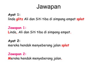 Jawapan  Ayat 1: linda  glitz  Ali dan Siti tiba di simpang empat  splat   Jawapan 1: L inda ,  Ali dan Siti tiba di simpang empat .   Ayat 2: mereka hendak menyeberang jalan  splat   Jawapan 2:   M ereka hendak menyeberang jalan .   