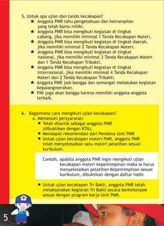 5. Untuk apa ujian dan tanda kecakapan?
Anggota PMR tahu pengetahuan dan ketrampilan
yang telah kamu miliki.
Anggota PMR bisa mengikuti kegiatan di tingkat
cabang, jika memiliki minimal 1 Tanda Kecakapan Materi.
Anggota PMR bisa mengikuti kegiatan di tingkat daerah,
jika memiliki minimal 2 Tanda Kecakapan Materi.
Anggota PMR bisa mengikuti kegiatan di tingkat
nasional, jika memiliki minimal 3 Tanda Kecakapan Materi
dan 1 Tanda Kecakapan Tribakti.
Anggota PMR bisa mengikuti kegiatan di tingkat
internasional, jika memiliki minimal 4 Tanda Kecakapan
Materi dan 2 Tanda Kecakapan Tribakti.
Anggota PMR jadi bangga dan semangat melakukan kegiatan
kepalangmerahan.
PMI juga akan bangga karena memiliki anggota-anggota
terbaik.
6. Bagaimana cara mengikuti ujian kecakapan?
a. Memenuhi persyaratan:
Telah dilantik sebagai anggota PMR
(dibuktikan dengan KTA).
Mendapat rekomendasi dari Pembina Unit PMR
Untuk ujian kecakapan materi PMR, anggota PMR
telah menyelesaikan satu materi pelatihan sesuai
kurikulum.
Contoh, apabila anggota PMR ingin mengikuti ujian
kecakapan materi kepemimpinan maka ia harus
menyelesaikan pelatihan Kepemimpinan sesuai
kurikulum, dibuktikan dengan daftar hadir.
Untuk ujian kecakapan Tri Bakti, anggota PMR telah
melaksanakan kegiatan Tri Bakti secara berkelompok
sesuai dengan program kerja Unit PMR.
5
 