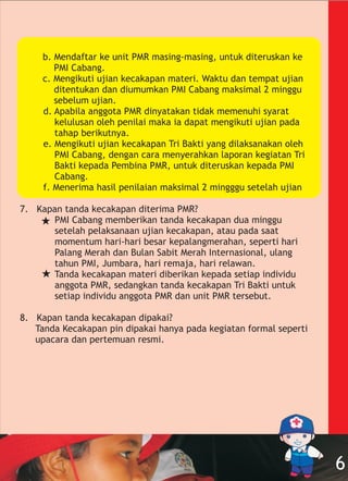 b. Mendaftar ke unit PMR masing-masing, untuk diteruskan ke
PMI Cabang.
c. Mengikuti ujian kecakapan materi. Waktu dan tempat ujian
ditentukan dan diumumkan PMI Cabang maksimal 2 minggu
sebelum ujian.
d. Apabila anggota PMR dinyatakan tidak memenuhi syarat
kelulusan oleh penilai maka ia dapat mengikuti ujian pada
tahap berikutnya.
e. Mengikuti ujian kecakapan Tri Bakti yang dilaksanakan oleh
PMI Cabang, dengan cara menyerahkan laporan kegiatan Tri
Bakti kepada Pembina PMR, untuk diteruskan kepada PMI
Cabang.
f. Menerima hasil penilaian maksimal 2 mingggu setelah ujian
7. Kapan tanda kecakapan diterima PMR?
PMI Cabang memberikan tanda kecakapan dua minggu
setelah pelaksanaan ujian kecakapan, atau pada saat
momentum hari-hari besar kepalangmerahan, seperti hari
Palang Merah dan Bulan Sabit Merah Internasional, ulang
tahun PMI, Jumbara, hari remaja, hari relawan.
Tanda kecakapan materi diberikan kepada setiap individu
anggota PMR, sedangkan tanda kecakapan Tri Bakti untuk
setiap individu anggota PMR dan unit PMR tersebut.
8. Kapan tanda kecakapan dipakai?
Tanda Kecakapan pin dipakai hanya pada kegiatan formal seperti
upacara dan pertemuan resmi.
6
 