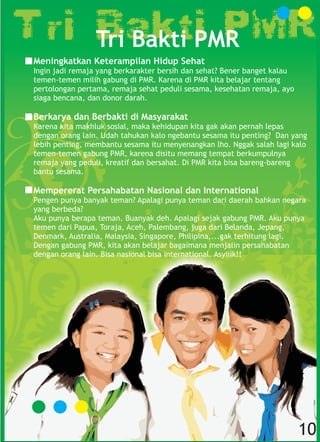 Meningkatkan Keterampilan Hidup Sehat
Ingin jadi remaja yang berkarakter bersih dan sehat? Bener banget kalau
temen-temen milih gabung di PMR. Karena di PMR kita belajar tentang
pertolongan pertama, remaja sehat peduli sesama, kesehatan remaja, ayo
siaga bencana, dan donor darah.
Berkarya dan Berbakti di Masyarakat
Karena kita makhluk sosial, maka kehidupan kita gak akan pernah lepas
dengan orang lain. Udah tahukan kalo ngebantu sesama itu penting? Dan yang
lebih penting, membantu sesama itu menyenangkan lho. Nggak salah lagi kalo
temen-temen gabung PMR, karena disitu memang tempat berkumpulnya
remaja yang peduli, kreatif dan bersahat. Di PMR kita bisa bareng-bareng
bantu sesama.
Mempererat Persahabatan Nasional dan International
Pengen punya banyak teman? Apalagi punya teman dari daerah bahkan negara
yang berbeda?
Aku punya berapa teman. Buanyak deh. Apalagi sejak gabung PMR. Aku punya
temen dari Papua, Toraja, Aceh, Palembang, juga dari Belanda, Jepang,
Denmark, Australia, Malaysia, Singapore, Philipina,...gak terhitung lagi.
Dengan gabung PMR, kita akan belajar bagaimana menjalin persahabatan
dengan orang lain. Bisa nasional bisa international. Asyiiik!!
Tri Bakti PMR
10
 