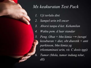 Mx keakuratan Test Pack
1. Uji terlalu dini
2. Sampel urin trll encer
3. Aborsi tanpa d ket. Kehamilan
4. Waktu pem. d luar standar
5. Peng. Obat + bhn kimia → (terapi
kesuburan + diet, obt diuretik + anti
parkinson, bhn kimia yg
trkontaminasi urin, vit. C dosis tggi)
6. Tumor (Mola, tumor indung telur,
dll)
 