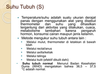 Suhu Tubuh (S)
 Temperature/suhu adalah suatu ukuran derajat
panas dengan menggunakan alat yang disebut
thermometer dan suhu yang dihasilkan
tergantung dari aktivitas yang dilakukan, cuaca,
metabolisme tambahan karena pengaruh
hormon, konsumsi cairan maupun jenis kelamin.
 Metode mengukur suhu tubuh antara lain :
 Melalui mulut, thermometer di letakkan di bawah
lidah
 Melalui rectal/anus
 Melalui axilla/ketiak
 Melalui telinga
 Melalui kulit (efektif dikulit dahi)
• Suhu tubuh normal Menurut Badan Kesehatan
Dunia (WHO) mengatakan bahwa 36,5 – 37,5
°C adalah normal.
 