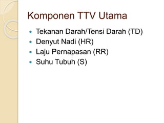 Komponen TTV Utama
 Tekanan Darah/Tensi Darah (TD)
 Denyut Nadi (HR)
 Laju Pernapasan (RR)
 Suhu Tubuh (S)
 