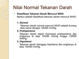 Nilai Normal Tekanan Darah
 Klasifikasi Tekanan Darah Menurut WHO
Berikut adalah klasifikasi tekanan darah menurut WHO:
1. Normal
Tekanan darah normal menurut WHO adalah kurang
atau sama dengan 120/80 mmHg.
2. Prahipertensi
Tekanan darah dapat mencapai prahipertensi jika
angkanya di atas 120/80 mmHg hingga 139/89
mmHg.
3. Hipertensi
Tekanan darah dianggap hipertensi jika angkanya di
atas 140/90 mmHg.
 