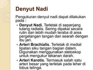 Denyut Nadi
Pengukuran denyut nadi dapat dilakukan
pada :
 Denyut Nadi. Terletak di sepanjang
tulang radialis. Sering dipakai secara
rutin dan lebih mudah teraba di area
pergelangan tangan dan searah dengan
ibu jari.
 Arteri Brachialis. Terletak di medial
lipatan siku tangan bagian dalam.
Digunakan menggunakan stetoskop
untuk mengukur tekanan darah.
 Arteri Karotis. Termasuk salah satu
arteri besar yang terletak pada leher di
lobus telinga.
 