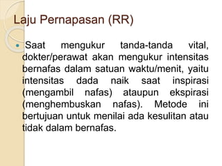 Laju Pernapasan (RR)
 Saat mengukur tanda-tanda vital,
dokter/perawat akan mengukur intensitas
bernafas dalam satuan waktu/menit, yaitu
intensitas dada naik saat inspirasi
(mengambil nafas) ataupun ekspirasi
(menghembuskan nafas). Metode ini
bertujuan untuk menilai ada kesulitan atau
tidak dalam bernafas.
 
