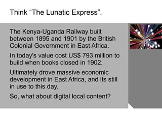 Think “The Lunatic Express”.  The Kenya-Uganda Railway built between 1895 and 1901 by the British Colonial Government in East Africa.  