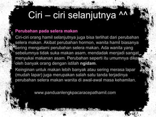 Ciri – ciri selanjutnya ^^
• Perubahan pada selera makan
• Ciri-ciri orang hamil selanjutnya juga bisa terlihat dari perubahan
selera makan. Akibat perubahan hormon, wanita hamil biasanya
sering mengalami perubahan selera makan. Ada wanita yang
sebelumnya tidak suka makan asam, mendadak menjadi sangat
menyukai makanan asam. Perubahan seperti itu umumnya dikenal
oleh banyak orang dengan istilah ngidam.
• Keinginan untuk makan lebih banyak atau sering merasa lapar
(mudah lapar) juga merupakan salah satu tanda terjadinya
perubahan selera makan wanita di awal-awal masa kehamilan.
• www.panduanlengkpacaracepathamil.com
 