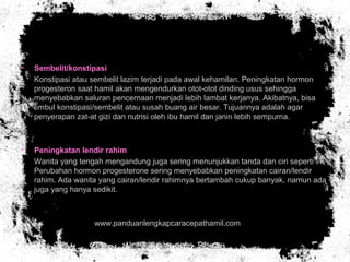 • Sembelit/konstipasi
• Konstipasi atau sembelit lazim terjadi pada awal kehamilan. Peningkatan hormon
progesteron saat hamil akan mengendurkan otot-otot dinding usus sehingga
menyebabkan saluran pencernaan menjadi lebih lambat kerjanya. Akibatnya, bisa
timbul konstipasi/sembelit atau susah buang air besar. Tujuannya adalah agar
penyerapan zat-at gizi dan nutrisi oleh ibu hamil dan janin lebih sempurna.
• Peningkatan lendir rahim
• Wanita yang tengah mengandung juga sering menunjukkan tanda dan ciri seperti ini.
Perubahan hormon progesterone sering menyebabkan peningkatan cairan/lendir
rahim. Ada wanita yang cairan/lendir rahimnya bertambah cukup banyak, namun ada
juga yang hanya sedikit.
• www.panduanlengkapcaracepathamil.com
 