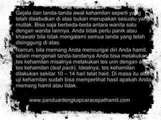 • Gejala dan tanda-tanda awal kehamilan seperti yang
telah disebutkan di atas bukan merupakan sesuatu yang
mutlak. Bisa saja berbeda-beda antara wanita satu
dengan wanita lainnya. Anda tidak perlu panik atau
khawatir bila tidak mengalami semua tanda yang telah
disinggung di atas.
• Namun, bila memang Anda mencurigai diri Anda hamil,
selain mengenali tanda-tandanya Anda bisa melakukan
tes kehamilan misalnya melakukan tes urin dengan alat
tes kehamilan (test pack). Idealnya, tes kehamilan
dilakukan sekitar 10 – 14 hari telat haid. Di masa itu alat
uji kehamilan sudah bisa memperlihat hasil apakah Anda
memang hamil atau tidak.
• www.panduanlengkapcaracepathamil.com
 