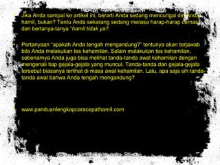 • Jika Anda sampai ke artikel ini, berarti Anda sedang mencurigai diri Anda
hamil, bukan? Tentu Anda sekarang sedang merasa harap-harap cemas
dan bertanya-tanya “hamil tidak ya?
• Pertanyaan “apakah Anda tengah mengandung?” tentunya akan terjawab
bila Anda melakukan tes kehamilan. Selain melakukan tes kehamilan,
sebenarnya Anda juga bisa melihat tanda-tanda awal kehamilan dengan
mengenali tiap gejala-gejala yang muncul. Tanda-tanda dan gejala-gejala
tersebut biasanya terlihat di masa awal kehamilan. Lalu, apa saja sih tanda-
tanda awal bahwa Anda tengah mengandung?
• www.panduanlengkapcaracepathamil.com
 