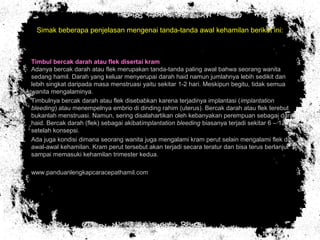 Simak beberapa penjelasan mengenai tanda-tanda awal kehamilan berikut ini:
• Timbul bercak darah atau flek disertai kram
Adanya bercak darah atau flek merupakan tanda-tanda paling awal bahwa seorang wanita
sedang hamil. Darah yang keluar menyerupai darah haid namun jumlahnya lebih sedikit dan
lebih singkat daripada masa menstruasi yaitu sekitar 1-2 hari. Meskipun begitu, tidak semua
wanita mengalaminya.
• Timbulnya bercak darah atau flek disebabkan karena terjadinya implantasi (implantation
bleeding) atau menempelnya embrio di dinding rahim (uterus). Bercak darah atau flek terebut
bukanlah menstruasi. Namun, sering disalahartikan oleh kebanyakan perempuan sebagai darah
haid. Bercak darah (flek) sebagai akibatimplantation bleeding biasanya terjadi sekitar 6 – 12 hari
setelah konsepsi.
• Ada juga kondisi dimana seorang wanita juga mengalami kram perut selain mengalami flek di
awal-awal kehamilan. Kram perut tersebut akan terjadi secara teratur dan bisa terus berlanjut
sampai memasuki kehamilan trimester kedua.
• www.panduanlengkapcaracepathamil.com
 