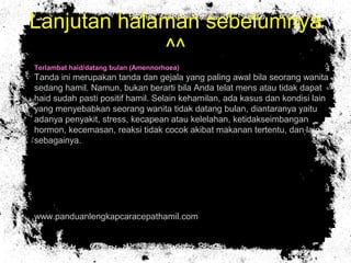 Lanjutan halaman sebelumnya
^^
• Terlambat haid/datang bulan (Amennorhoea)
Tanda ini merupakan tanda dan gejala yang paling awal bila seorang wanita
sedang hamil. Namun, bukan berarti bila Anda telat mens atau tidak dapat
haid sudah pasti positif hamil. Selain kehamilan, ada kasus dan kondisi lain
yang menyebabkan seorang wanita tidak datang bulan, diantaranya yaitu
adanya penyakit, stress, kecapean atau kelelahan, ketidakseimbangan
hormon, kecemasan, reaksi tidak cocok akibat makanan tertentu, dan lain
sebagainya.
• www.panduanlengkapcaracepathamil.com
 