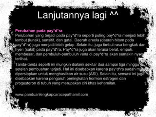 Lanjutannya lagi ^^
• Perubahan pada pay*d*ra
Perubahan yang terjadi pada pay*d*ra seperti puting pay*d*ra menjadi lebih
lembut (lunak), sensitif, dan gatal. Daerah areola (daerah hitam pada
pay*d*ra) juga menjadi lebih gelap. Selain itu, juga timbul rasa bengkak dan
nyeri (sakit) pada pay*d*ra. Pay*d*ra juga akan terasa berat, empuk,
membesar, dan pembuluh-pembuluh vena di pay*d*ra akan semakin nyata
terlihat.
• Tanda-tanda seperti ini mungkin dialami sekitar dua sampai tiga minggu
setelah pembuahan terjadi. Hal ini disebabkan karena pay*d*ra sudah mulai
dipersiapkan untuk menghasilkan air susu (ASI). Selain itu, sensasi ini juga
disebabkan karena pengaruh peningkatan hormon estrogen dan
progesteron di tubuh yang merupakan ciri khas kehamilan.
• www.panduanlengkapcaracepathamil.com
 