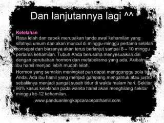 Dan lanjutannya lagi ^^
• Kelelahan
Rasa lelah dan capek merupakan tanda awal kehamilan yang
sifatnya umum dan akan muncul di minggu-minggu pertama setelah
konsepsi dan biasanya akan terus berlanjut sampai 8 – 10 minggu
pertama kehamilan. Tubuh Anda berusaha menyesuaikan diri
dengan perubahan hormon dan metabolisme yang ada. Akibatnya
ibu hamil menjadi lebih mudah lelah.
• Hormon yang semakin meningkat pun dapat mengganggu pola tidur
Anda. Ada ibu hamil yang menjadi gampang mengantuk atau justru
sebaliknya menjadi sangat susah tidur di waktu malam hari. Sekitar
90% kasus kelelahan pada wanita hamil akan menghilang sekitar
minggu ke-12 kehamilan.
• www.panduanlengkapcaracepathamil.com
 