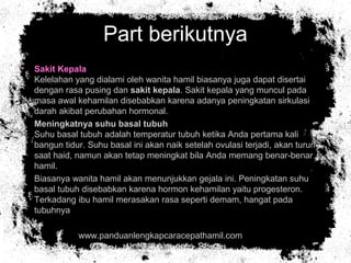 Part berikutnya
• Sakit Kepala
Kelelahan yang dialami oleh wanita hamil biasanya juga dapat disertai
dengan rasa pusing dan sakit kepala. Sakit kepala yang muncul pada
masa awal kehamilan disebabkan karena adanya peningkatan sirkulasi
darah akibat perubahan hormonal.
• Meningkatnya suhu basal tubuh
Suhu basal tubuh adalah temperatur tubuh ketika Anda pertama kali
bangun tidur. Suhu basal ini akan naik setelah ovulasi terjadi, akan turun
saat haid, namun akan tetap meningkat bila Anda memang benar-benar
hamil.
• Biasanya wanita hamil akan menunjukkan gejala ini. Peningkatan suhu
basal tubuh disebabkan karena hormon kehamilan yaitu progesteron.
Terkadang ibu hamil merasakan rasa seperti demam, hangat pada
tubuhnya
• www.panduanlengkapcaracepathamil.com
 
