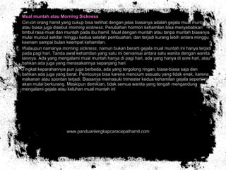 • Mual muntah atau Morning Sickness
• Ciri-ciri orang hamil yang cukup bisa terlihat dengan jelas biasanya adalah gejala mual muntah
atau biasa juga disebut morning sickness. Perubahan hormon kehamilan bisa menyebabkan
timbul rasa mual dan muntah pada ibu hamil. Mual dengan muntah atau tanpa muntah biasanya
mulai muncul sekitar minggu kedua setelah pembuahan, dan terjadi kurang lebih antara minggu
keenam sampai bulan keempat kehamilan.
• Walaupun namanya morning sickness, namun bukan berarti gejala mual muntah ini hanya terjadi
pada pagi hari. Tanda awal kehamilan yang satu ini bervarisai antara satu wanita dengan wanita
lainnya. Ada yang mengalami mual muntah hanya di pagi hari, ada yang hanya di sore hari, atau
bahkan ada juga yang merasakannya sepanjang hari.
• Tingkat keparahannya pun juga berbeda, ada yang tergolong ringan, biasa-biasa saja dan
bahkan ada juga yang berat. Pemicunya bisa karena mencium sesuatu yang tidak enak, karena
makanan atau spontan terjadi. Biasanya memasuki trimester kedua kehamilan gejala seperti ini
akan mulai berkurang. Meskipun demikian, tidak semua wanita yang tengah mengandung
mengalami gejala atau keluhan mual muntah ini
• www.panduanlengkapcaracepathamil.com
 