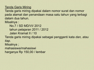 Tanda Garis Miring
Tanda garis miring dipakai dalam nomor surat dan nomor
pada alamat dan penandaan masa satu tahun yang terbagi
dalam dua tahun.
Misalnya :
No.7 / SD MD/VI/ 2012
tahun pelajaran 2011 / 2012
Jalan Kramat II / 10
Tanda garis miring dipakai sebagai pengganti kata dan, atau
tiap.
Misalnya ;
mahasiswa/mahasiswi
harganya Rp 150,00 / lembar
 