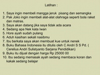 Latihan :
1. Saya ingin membeli mangga jeruk pisang dan semangka
2. Pak Joko ingin membeli alat-alat olahraga seperti bola raket
dan matras.
3. Saya akan datang jika saya tidak ada acara
4. Sedang apa Nek kata Iwan
5. Hore ayah sudah pulang
6. Aduh kasihan sekali nasibmu
7. Ibu berkata saya akan membuat kue untuk nenek
8. Buku Bahasa Indonesia itu ditulis oleh C Andri S S Pd. (
Cerelius Andri Sulistyanto Sarjana Pendidikan)
9. Buku itu dijual dengan harga Rp 25000 00
10. Ibu sedang memasak ayah sedang membaca koran dan
kakak sedang belajar
 