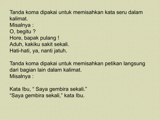 Tanda koma dipakai untuk memisahkan kata seru dalam
kalimat.
Misalnya :
O, begitu ?
Hore, bapak pulang !
Aduh, kakiku sakit sekali.
Hati-hati, ya, nanti jatuh.
Tanda koma dipakai untuk memisahkan petikan langsung
dari bagian lain dalam kalimat.
Misalnya :
Kata Ibu, “ Saya gembira sekali.”
“Saya gembira sekali,” kata Ibu.
 