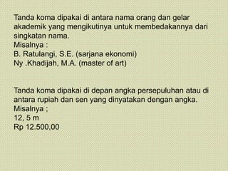 Tanda koma dipakai di antara nama orang dan gelar
akademik yang mengikutinya untuk membedakannya dari
singkatan nama.
Misalnya :
B. Ratulangi, S.E. (sarjana ekonomi)
Ny .Khadijah, M.A. (master of art)
Tanda koma dipakai di depan angka persepuluhan atau di
antara rupiah dan sen yang dinyatakan dengan angka.
Misalnya ;
12, 5 m
Rp 12.500,00
 