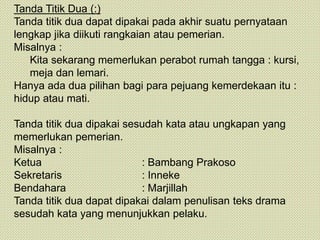 Tanda Titik Dua (:)
Tanda titik dua dapat dipakai pada akhir suatu pernyataan
lengkap jika diikuti rangkaian atau pemerian.
Misalnya :
Kita sekarang memerlukan perabot rumah tangga : kursi,
meja dan lemari.
Hanya ada dua pilihan bagi para pejuang kemerdekaan itu :
hidup atau mati.
Tanda titik dua dipakai sesudah kata atau ungkapan yang
memerlukan pemerian.
Misalnya :
Ketua : Bambang Prakoso
Sekretaris : Inneke
Bendahara : Marjillah
Tanda titik dua dapat dipakai dalam penulisan teks drama
sesudah kata yang menunjukkan pelaku.
 