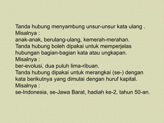 Tanda hubung menyambung unsur-unsur kata ulang .
Misalnya :
anak-anak, berulang-ulang, kemerah-merahan.
Tanda hubung boleh dipakai untuk memperjelas
hubungan bagian-bagian kata atau ungkapan.
Misalnya :
ber-evolusi, dua puluh lima-ribuan.
Tanda hubung dipakai untuk merangkai (se-) dengan
kata berikutnya yang dimulai dengan huruf kapital.
Misalnya :
se-Indonesia, se-Jawa Barat, hadiah ke-2, tahun 50-an.
 