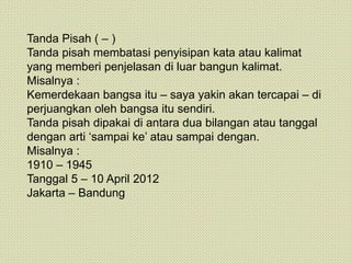 Tanda Pisah ( – )
Tanda pisah membatasi penyisipan kata atau kalimat
yang memberi penjelasan di luar bangun kalimat.
Misalnya :
Kemerdekaan bangsa itu – saya yakin akan tercapai – di
perjuangkan oleh bangsa itu sendiri.
Tanda pisah dipakai di antara dua bilangan atau tanggal
dengan arti ‘sampai ke’ atau sampai dengan.
Misalnya :
1910 – 1945
Tanggal 5 – 10 April 2012
Jakarta – Bandung
 