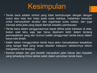 Kesimpulan
 Tanda baca adalah simbol yang tidak berhubungan dengan dengan
suara atau kata dan frasa pada suatu bahasa, melainkan berperan
untuk menunjukkan struktur dan organisasi suatu tulisan, dan juga
intonasi serta jeda yang dapat diamati sewaktu pembacaan.
 Tanda baca dalam penggunaannya dapat dilihat pada bahasan di atas,
bukan soal tahu saja tapi harus dipahami lebih dalam tentang
permasalahan yang seri muncul (salah penggunaan tanda baca) dalam
karya tulis ilmiah.
 Salah dalam menggunakan tanda baca akan menyebabkan kesalahan
yang sangat fatal yang tanpa disadari kalaupun sebelumnya belum
mengetahui hal tersebut.
 Sarana belajar dan giat berlatih merupakan jalan keluar dari masalah
yang terkadang timbul akibat salah dalam penulisan tanda baca.
 