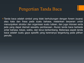 Pengertian Tanda Baca
 Tanda baca adalah simbol yang tidak berhubungan dengan fonem (suara)
atau kata dan frasa pada suatu bahasa, melainkan berperan untuk
menunjukkan struktur dan organisasi suatu tulisan, dan juga intonasi serta
jeda yang dapat diamati sewaktu pembacaan. Aturan tanda baca berbeda
antar bahasa, lokasi, waktu, dan terus berkembang. Beberapa aspek tanda
baca adalah suatu gaya spesifik yang karenanya tergantung pada pilihan
penulis.
 
