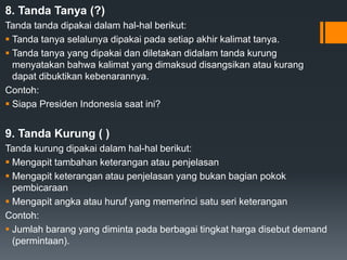 8. Tanda Tanya (?)
Tanda tanda dipakai dalam hal-hal berikut:
 Tanda tanya selalunya dipakai pada setiap akhir kalimat tanya.
 Tanda tanya yang dipakai dan diletakan didalam tanda kurung
menyatakan bahwa kalimat yang dimaksud disangsikan atau kurang
dapat dibuktikan kebenarannya.
Contoh:
 Siapa Presiden Indonesia saat ini?
9. Tanda Kurung ( )
Tanda kurung dipakai dalam hal-hal berikut:
 Mengapit tambahan keterangan atau penjelasan
 Mengapit keterangan atau penjelasan yang bukan bagian pokok
pembicaraan
 Mengapit angka atau huruf yang memerinci satu seri keterangan
Contoh:
 Jumlah barang yang diminta pada berbagai tingkat harga disebut demand
(permintaan).
 