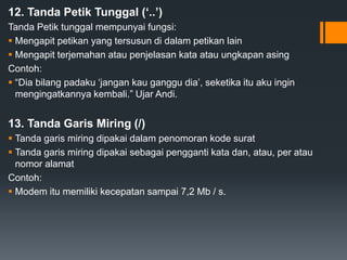 12. Tanda Petik Tunggal (‘..’)
Tanda Petik tunggal mempunyai fungsi:
 Mengapit petikan yang tersusun di dalam petikan lain
 Mengapit terjemahan atau penjelasan kata atau ungkapan asing
Contoh:
 “Dia bilang padaku ‘jangan kau ganggu dia’, seketika itu aku ingin
mengingatkannya kembali.” Ujar Andi.
13. Tanda Garis Miring (/)
 Tanda garis miring dipakai dalam penomoran kode surat
 Tanda garis miring dipakai sebagai pengganti kata dan, atau, per atau
nomor alamat
Contoh:
 Modem itu memiliki kecepatan sampai 7,2 Mb / s.
 