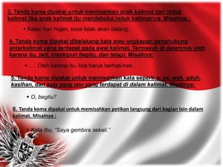 3. Tanda koma dipakai untuk memisahkan anak kalimat dari induk
kalimat jika anak kalimat itu mendahului induk kalimatnya. Misalnya :
 Kalau hari hujan, saya tidak akan datang.
4. Tanda koma dipakai dibelakang kata atau ungkapan penghubung
antarkalimat yang terdapat pada awal kalimat. Termasuk di dalamnya oleh
karena itu, jadi, meskipun begitu, dan tetapi. Misalnya:
 …. Oleh karena itu, kita harus berhati-hati.
5. Tanda koma dipakai untuk memisahkan kata seperti o, ya, wah, aduh,
kasihan, dari kata yang lain yang terdapat di dalam kalimat. Misalnya:
 O, begitu?
6. Tanda koma dipakai untuk memisahkan petikan langsung dari bagian lain dalam
kalimat. Misalnya :
 Kata Ibu, “Saya gembira sekali.”
 