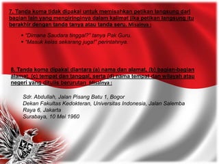 7. Tanda koma tidak dipakai untuk memisahkan petikan langsung dari
bagian lain yang mengiringinya dalam kalimat jika petikan langsung itu
berakhir dengan tanda tanya atau tanda seru. Misalnya :
 “Dimana Saudara tinggal?” tanya Pak Guru.
 “Masuk kelas sekarang juga!” perintahnya.
8. Tanda koma dipakai diantara (a) nama dan alamat, (b) bagian-bagian
alamat, (c) tempat dan tanggal, serta (d) nama tempat dan wilayah atau
negeri yang ditulis berurutan Misalnya :
Sdr. Abdullah, Jalan Pisang Batu 1, Bogor
Dekan Fakultas Kedokteran, Universitas Indonesia, Jalan Salemba
Raya 6, Jakarta
Surabaya, 10 Mei 1960
 