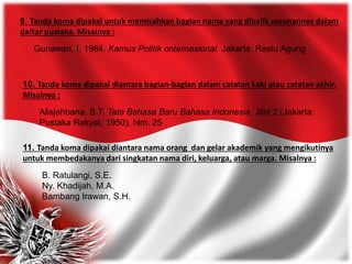 9. Tanda koma dipakai untuk memisahkan bagian nama yang dibalik susunannya dalam
daftar pustaka. Misalnya :
Gunawan, I. 1984. Kamus Politik onternasional. Jakarta: Restu Agung
10. Tanda koma dipakai diantara bagian-bagian dalam catatan kaki atau catatan akhir.
Misalnya :
Alisjahbana, S.T. Tata Bahasa Baru Bahasa Indonesia. Jilid 2 (Jakarta:
Pustaka Rakyat, 1950), hlm. 25
11. Tanda koma dipakai diantara nama orang dan gelar akademik yang mengikutinya
untuk membedakanya dari singkatan nama diri, keluarga, atau marga. Misalnya :
B. Ratulangi, S.E.
Ny. Khadijah, M.A.
Bambang Irawan, S.H.
 