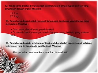 12. Tanda koma dipakai di muka angak desimal atau di antara rupiah dan sen yang
dinyatakan dengan angka. Misalnya :
12,5 m
27,3 kg
13. Tanda koma dipakai untuk mengapit keterangan tambahan yang sifatnya tidak
membatasi. Misalnya :
 Guru saya, Pak Ahmad, pandai sekali.
 Di daerah kami, misalnya, masih banyak orang laki-laki yang makan
sirih
14. Tanda koma dipakai-̶̶̶̶̶̶̶̶̶̶̶̶̶̶̶̶ untuk menghidari salah baca/salah pengertian-̶̶̶̶̶̶̶̶̶̶̶̶̶̶̶̶ di belakang
keterangan yang terdapat pada awal kalimat. Misalnya :
Atas perhatian saudara, kami ucapkan terima kasih.
 