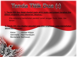 1. Tanda titik dua dapat dipakai pada akhir suatu pernyataan lengkap jika
diikuti rangkaian atau pemerian. Misalnya :
Kita sekarang memerlukan perabot rumah tangga: Kursi, meja, dan
lemari.
2. Tanda titik dua dipakai sesudah kata atau ungkapan yang memerlukan
pemerian. Misalnya :
Ketua : Ahmad Wijaya
Sekretaris : Nuri Handayani
Bendahara: Darmawan
 