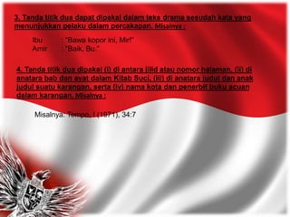 3. Tanda titik dua dapat dipakai dalam teks drama sesudah kata yang
menunjukkan pelaku dalam percakapan. Misalnya :
Ibu : “Bawa kopor ini, Mir!”
Amir : “Baik, Bu.”
4. Tanda titik dua dipakai (i) di antara jilid atau nomor halaman, (ii) di
anatara bab dan ayat dalam Kitab Suci, (iii) di anatara judul dan anak
judul suatu karangan, serta (iv) nama kota dan penerbit buku acuan
dalam karangan. Misalnya :
Misalnya: Tempo, I (1971), 34:7
 