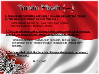 1. Tanda pisah membatasi penyisipan kata atau kalimat yang memberi
penjelasan di luar bangun kalimat. Misalnya :
Kemerdekaan bangsa itu – saya yakin akan tercapai –
diperjuangkan oleh bangsa itu sendiri.
2. Tanda pisah menegaskan adanya keterangan aposisi atau keterangan
yang lain sehingga kalimat menjadi yang lebih jelas. Misalnya :
Rangkaian temuan – evolusi, teori kenisbian, dan kini juga
pembelahan atom – telah mengubah konsepsi kita tentang alam
semesta.
3. Tanda pisah dipakai di antara dua bilangan atau tanggal dengan arti
‘sampai’. Misalnya :
1910 – 1945
 