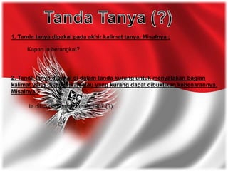 1. Tanda tanya dipakai pada akhir kalimat tanya. Misalnya :
Kapan ia berangkat?
2. Tanda tanya dipakai di dalam tanda kurung untuk menyatakan bagian
kalimat yang disangsikan atau yang kurang dapat dibuktikan kebenarannya.
Misalnya :
Ia dilahirkan pada tahun 1987 (?).
 
