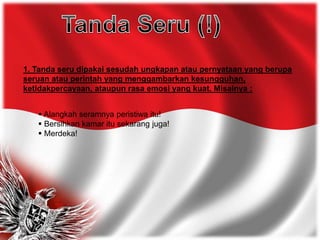 1. Tanda seru dipakai sesudah ungkapan atau pernyataan yang berupa
seruan atau perintah yang menggambarkan kesungguhan,
ketidakpercayaan, ataupun rasa emosi yang kuat. Misalnya :
 Alangkah seramnya peristiwa itu!
 Bersihkan kamar itu sekarang juga!
 Merdeka!
 