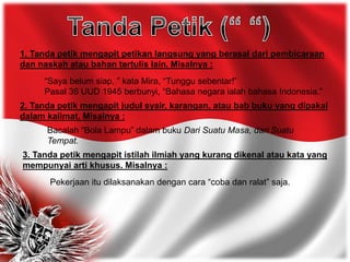 1. Tanda petik mengapit petikan langsung yang berasal dari pembicaraan
dan naskah atau bahan tertulis lain. Misalnya :
“Saya belum siap, ” kata Mira, “Tunggu sebentar!”
Pasal 36 UUD 1945 berbunyi, “Bahasa negara ialah bahasa Indonesia.”
2. Tanda petik mengapit judul syair, karangan, atau bab buku yang dipakai
dalam kalimat. Misalnya :
Bacalah “Bola Lampu” dalam buku Dari Suatu Masa, dari Suatu
Tempat.
3. Tanda petik mengapit istilah ilmiah yang kurang dikenal atau kata yang
mempunyai arti khusus. Misalnya :
Pekerjaan itu dilaksanakan dengan cara “coba dan ralat” saja.
 