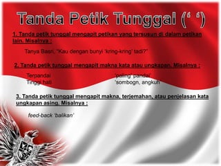 1. Tanda petik tunggal mengapit petikan yang tersusun di dalam petikan
lain. Misalnya :
Tanya Basri, “Kau dengan bunyi ‘kring-kring’ tadi?”
3. Tanda petik tunggal mengapit makna, terjemahan, atau penjelasan kata
ungkapan asing. Misalnya :
feed-back ‘balikan’
2. Tanda petik tunggal mengapit makna kata atau ungkapan. Misalnya :
Terpandai ‘paling’ pandai’
Tinggi hati ‘sombogn, angkuh’
 