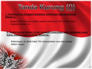 1. Tanda kurung mengapit tambahan keterangan atau penjelasan.
Misalnya :
Bagian Perencanaan sudah selesai menyusun DIK (Daftar Isian
Kegiatan) kantor itu.
2. Tanda kurung dipakai untuk mengapit keterangan atau penjelasan yang
bukan bagian utama kalimat. Misalnya :
Keterangan itu (lihat tabel 19) menunjukkan arus baru pasar
dalam negeri.
 