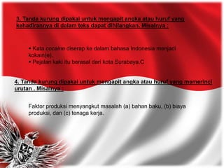 4. Tanda kurung dipakai untuk mengapit angka atau huruf yang memerinci
urutan . Misalnya :
 Kata cocaine diserap ke dalam bahasa Indonesia menjadi
kokain(e).
 Pejalan kaki itu berasal dari kota Surabaya.C
3. Tanda kurung dipakai untuk mengapit angka atau huruf yang
kehadirannya di dalam teks dapat dihilangkan. Misalnya :
Faktor produksi menyangkut masalah (a) bahan baku, (b) biaya
produksi, dan (c) tenaga kerja.
 