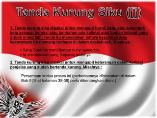 1. Tanda kurung siku dipakai untuk mengapit huruf, kata, atau kelompok
kata sebagai koreksi atau tambahan pda kalimat atau bagian kalimat yang
ditulis orang lain. Tanda itu menyatakan bahwa kesalahan atau
kekurangan itu memang terdapat di dalam naskah asli. Misalnya :
 Sang Sapurba men[d]engar bunyi gemericik.
 Ia memberikan uang [kepada] anaknya.
2. Tanda kurung siku dipakai untuk mengapit keterangan dalam kalimat
penjelas yang sudah bertanda kurung. Misalnya :
Persamaan kedua proses ini (perbedaannya dibicarakan di dalam
Bab II [lihat halaman 35-38] perlu dibentangkan disini.)
 