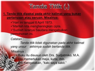 1. Tanda titik dipakai pada akhir kalimat yang bukan
pertanyaan atau seruan. Misalnya:
Hari ini tanggal 6 April 1973.
Marilah kita mengheningkan cipta.
Sudilah kiranya Saudara mengabulkan
permohonan ini.
Catatan :
Tanda titik tidak digunakan pada akhir kalimat
yang unsur akhirnya sudah bertanda titik.
Misalnya :
• Buku itu disusun oleh Drs. Sudjatmiko, M.A.
• Dia memerlukan meja, kursi, dsb.
• Dia mengatakan, “kaki saya sakit.”
 
