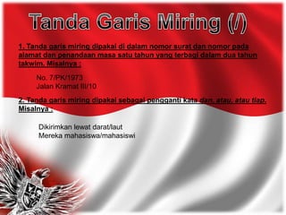 1. Tanda garis miring dipakai di dalam nomor surat dan nomor pada
alamat dan penandaan masa satu tahun yang terbagi dalam dua tahun
takwim. Misalnya :
No. 7/PK/1973
Jalan Kramat III/10
2. Tanda garis miring dipakai sebagai pengganti kata dan, atau, atau tiap.
Misalnya :
Dikirimkan lewat darat/laut
Mereka mahasiswa/mahasiswi
 