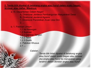 2. Tanda titik dipakai di belakang angka atau huruf dalam suatu bagan,
ikhtisar, atau daftar. Misalnya:
a. III. Departemen Dalam Negeri
A. Direktorat Jenderal Pembangunan Masyarakat Desa
B. Direktorat Jenderal Agraria
1. Direktorat Pendidikan Anak Usia Dini
2. ...
b. 1. Patokan Umum
1.1 Isi Karangan
1.2 Ilustrasi
1.2.1 Gambar Tangan
1.2.2 Tabel
1.2.3 Grafik
2. Patokan Khusus
2.1 ...
Catatan :
Tanda titik tidak dipakai di belakang angka
atau huruf dalam suatu bagan atau ikhtisar
jika angka atau huruf itu merupakan yang
terakhir dalam deretan angka atau huruf
 