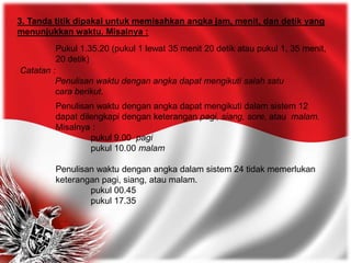 3. Tanda titik dipakai untuk memisahkan angka jam, menit, dan detik yang
menunjukkan waktu. Misalnya :
Pukul 1.35.20 (pukul 1 lewat 35 menit 20 detik atau pukul 1, 35 menit,
20 detik)
Catatan :
Penulisan waktu dengan angka dapat mengikuti salah satu
cara berikut.
Penulisan waktu dengan angka dapat mengikuti dalam sistem 12
dapat dilengkapi dengan keterangan pagi, siang, sore, atau malam.
Misalnya :
pukul 9.00 pagi
pukul 10.00 malam
Penulisan waktu dengan angka dalam sistem 24 tidak memerlukan
keterangan pagi, siang, atau malam.
pukul 00.45
pukul 17.35
 
